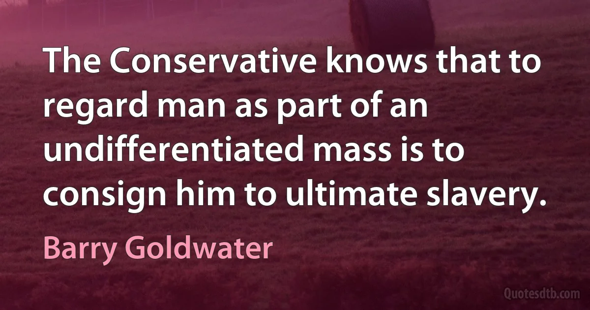 The Conservative knows that to regard man as part of an undifferentiated mass is to consign him to ultimate slavery. (Barry Goldwater)