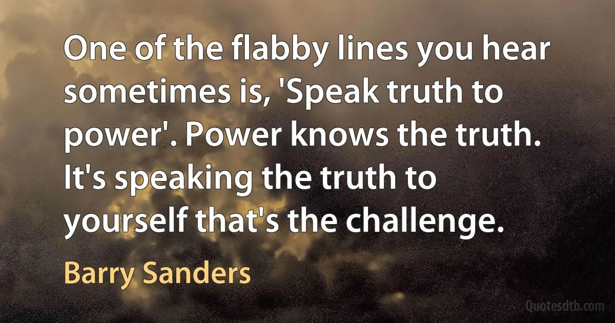 One of the flabby lines you hear sometimes is, 'Speak truth to power'. Power knows the truth. It's speaking the truth to yourself that's the challenge. (Barry Sanders)