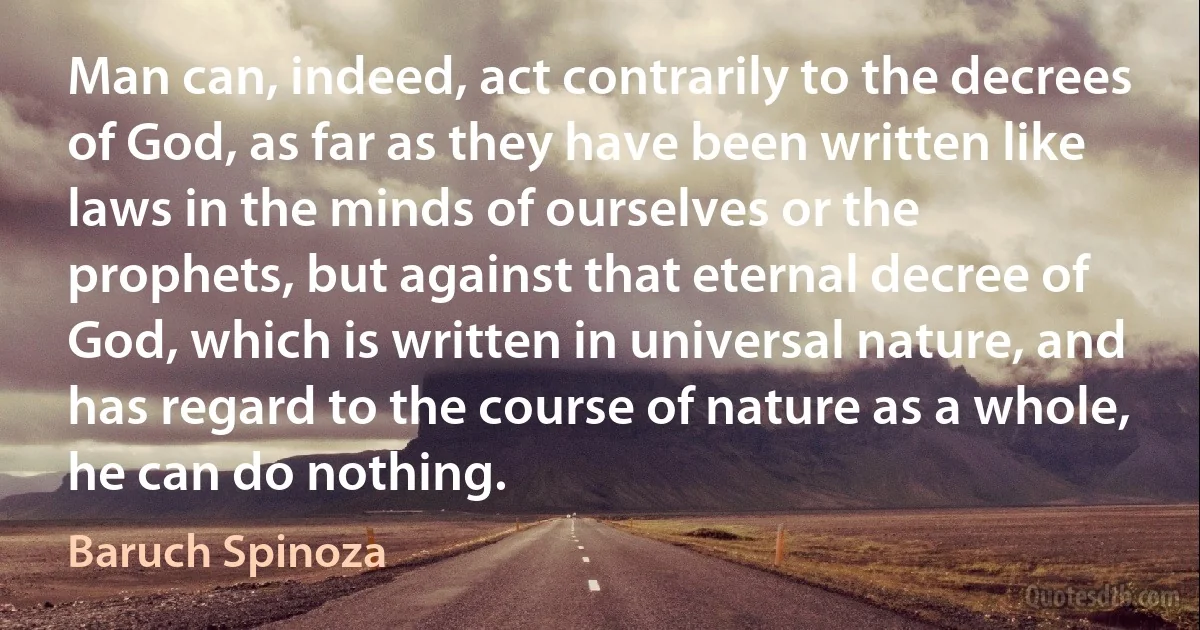 Man can, indeed, act contrarily to the decrees of God, as far as they have been written like laws in the minds of ourselves or the prophets, but against that eternal decree of God, which is written in universal nature, and has regard to the course of nature as a whole, he can do nothing. (Baruch Spinoza)