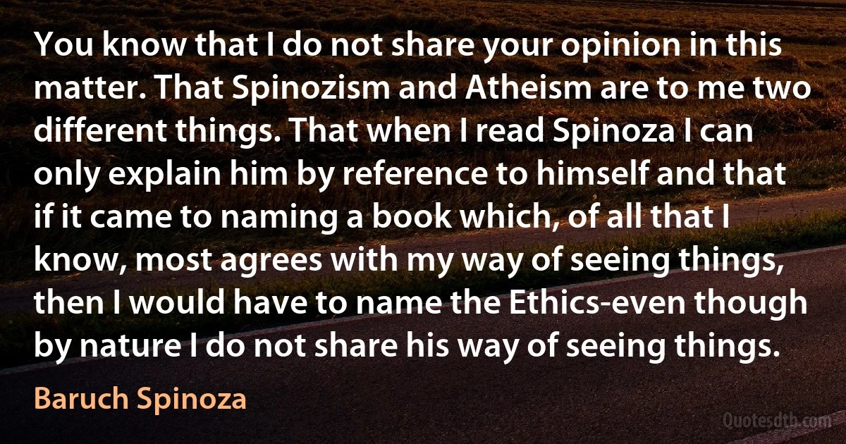 You know that I do not share your opinion in this matter. That Spinozism and Atheism are to me two different things. That when I read Spinoza I can only explain him by reference to himself and that if it came to naming a book which, of all that I know, most agrees with my way of seeing things, then I would have to name the Ethics-even though by nature I do not share his way of seeing things. (Baruch Spinoza)