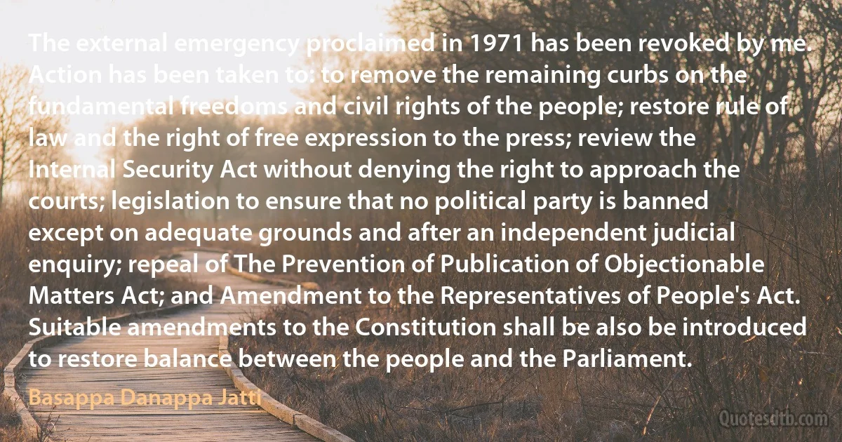 The external emergency proclaimed in 1971 has been revoked by me. Action has been taken to: to remove the remaining curbs on the fundamental freedoms and civil rights of the people; restore rule of law and the right of free expression to the press; review the Internal Security Act without denying the right to approach the courts; legislation to ensure that no political party is banned except on adequate grounds and after an independent judicial enquiry; repeal of The Prevention of Publication of Objectionable Matters Act; and Amendment to the Representatives of People's Act. Suitable amendments to the Constitution shall be also be introduced to restore balance between the people and the Parliament. (Basappa Danappa Jatti)