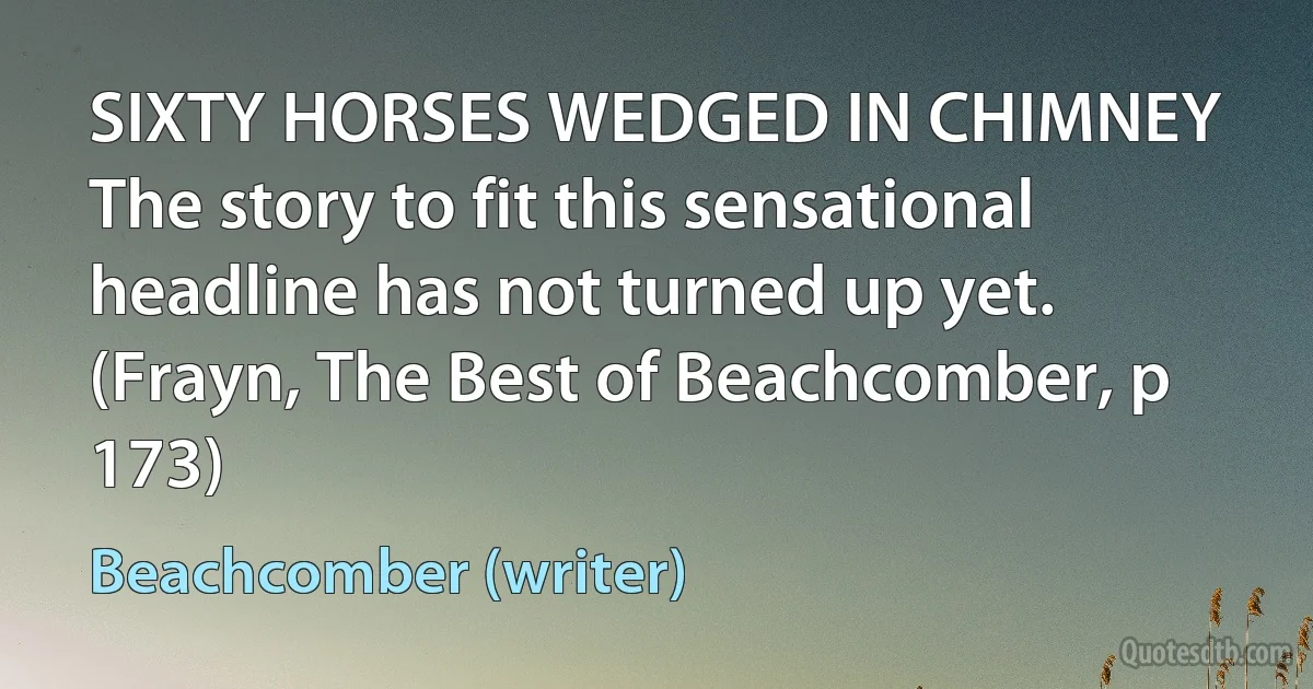 SIXTY HORSES WEDGED IN CHIMNEY
The story to fit this sensational headline has not turned up yet. (Frayn, The Best of Beachcomber, p 173) (Beachcomber (writer))