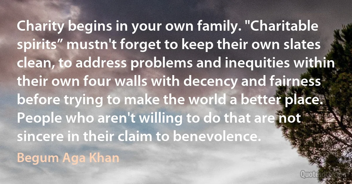 Charity begins in your own family. "Charitable spirits” mustn't forget to keep their own slates clean, to address problems and inequities within their own four walls with decency and fairness before trying to make the world a better place. People who aren't willing to do that are not sincere in their claim to benevolence. (Begum Aga Khan)