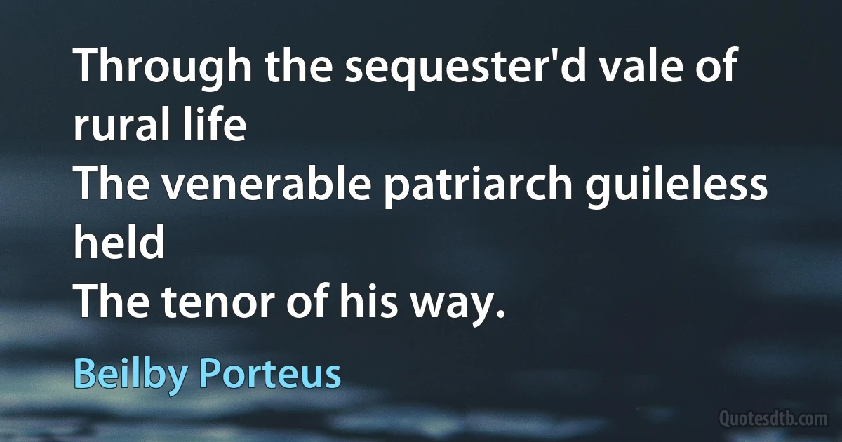 Through the sequester'd vale of rural life
The venerable patriarch guileless held
The tenor of his way. (Beilby Porteus)