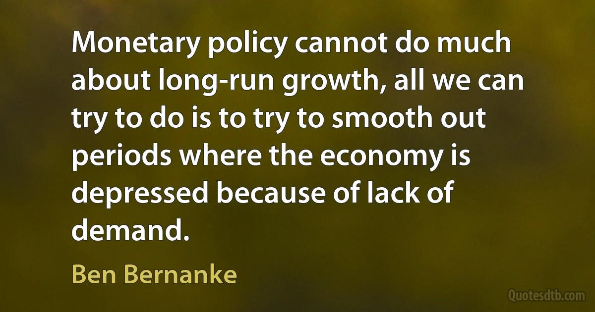 Monetary policy cannot do much about long-run growth, all we can try to do is to try to smooth out periods where the economy is depressed because of lack of demand. (Ben Bernanke)