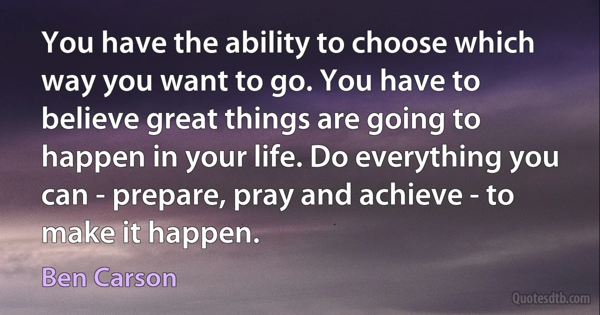 You have the ability to choose which way you want to go. You have to believe great things are going to happen in your life. Do everything you can - prepare, pray and achieve - to make it happen. (Ben Carson)