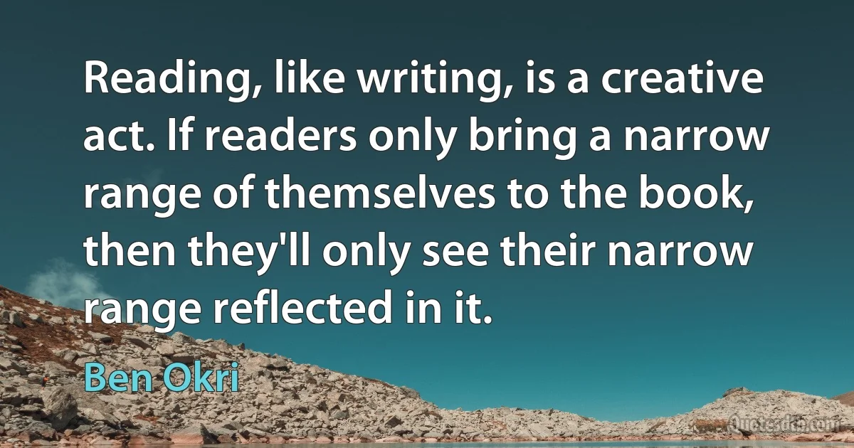 Reading, like writing, is a creative act. If readers only bring a narrow range of themselves to the book, then they'll only see their narrow range reflected in it. (Ben Okri)