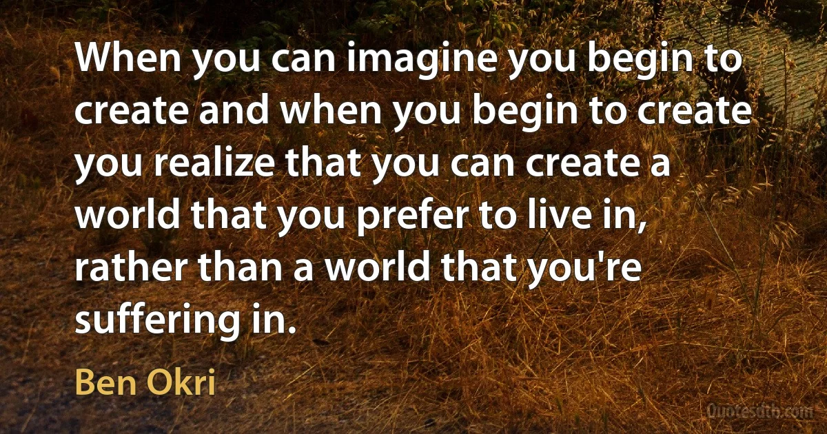 When you can imagine you begin to create and when you begin to create you realize that you can create a world that you prefer to live in, rather than a world that you're suffering in. (Ben Okri)