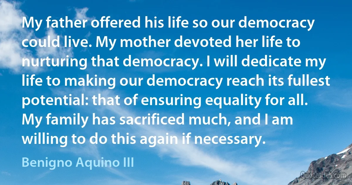 My father offered his life so our democracy could live. My mother devoted her life to nurturing that democracy. I will dedicate my life to making our democracy reach its fullest potential: that of ensuring equality for all. My family has sacrificed much, and I am willing to do this again if necessary. (Benigno Aquino III)