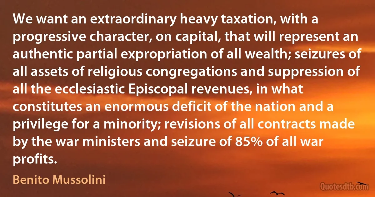 We want an extraordinary heavy taxation, with a progressive character, on capital, that will represent an authentic partial expropriation of all wealth; seizures of all assets of religious congregations and suppression of all the ecclesiastic Episcopal revenues, in what constitutes an enormous deficit of the nation and a privilege for a minority; revisions of all contracts made by the war ministers and seizure of 85% of all war profits. (Benito Mussolini)