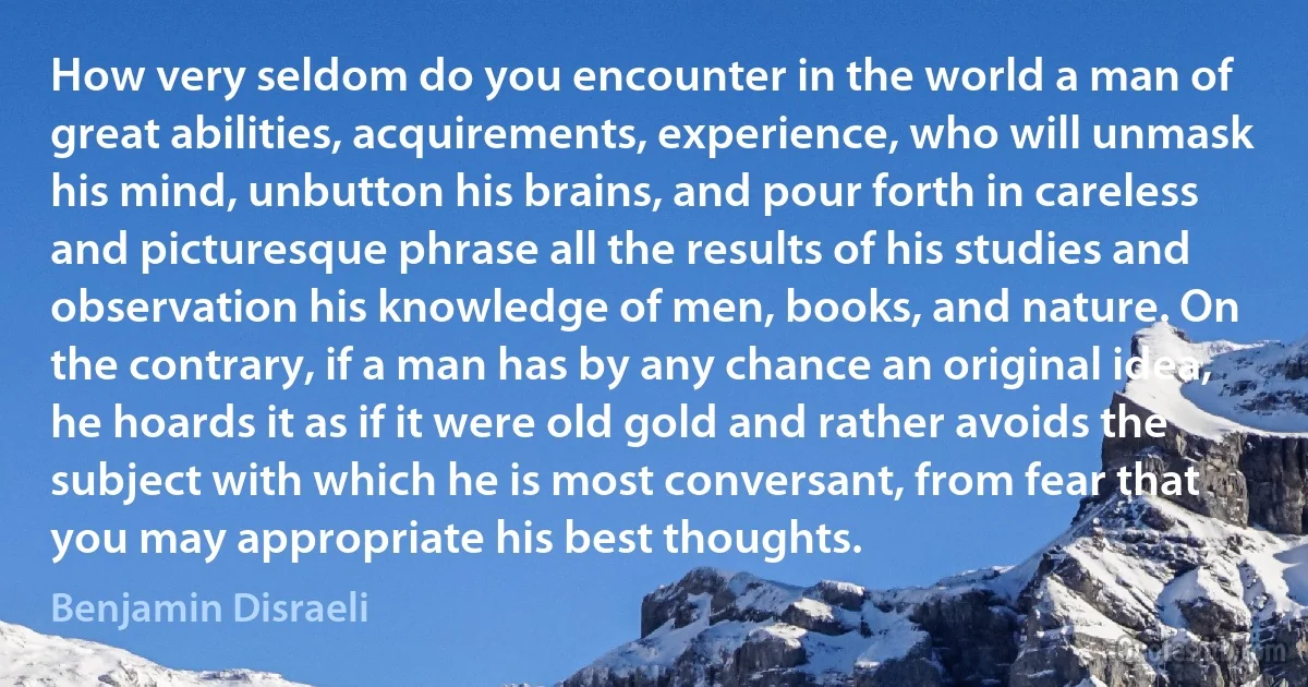 How very seldom do you encounter in the world a man of great abilities, acquirements, experience, who will unmask his mind, unbutton his brains, and pour forth in careless and picturesque phrase all the results of his studies and observation his knowledge of men, books, and nature. On the contrary, if a man has by any chance an original idea, he hoards it as if it were old gold and rather avoids the subject with which he is most conversant, from fear that you may appropriate his best thoughts. (Benjamin Disraeli)