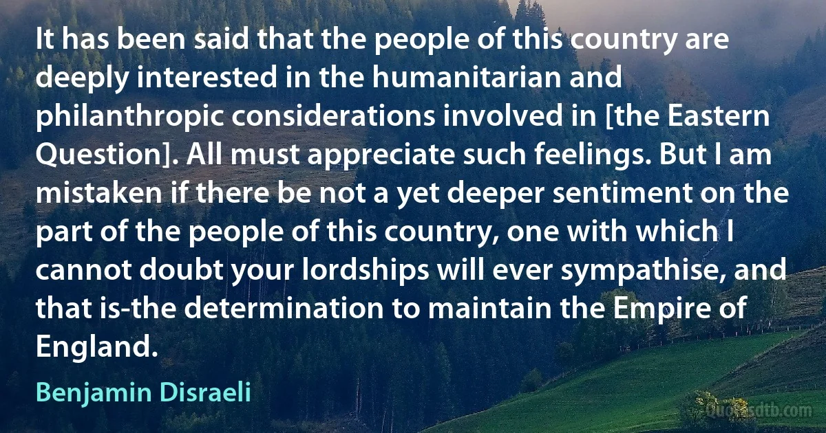 It has been said that the people of this country are deeply interested in the humanitarian and philanthropic considerations involved in [the Eastern Question]. All must appreciate such feelings. But I am mistaken if there be not a yet deeper sentiment on the part of the people of this country, one with which I cannot doubt your lordships will ever sympathise, and that is-the determination to maintain the Empire of England. (Benjamin Disraeli)