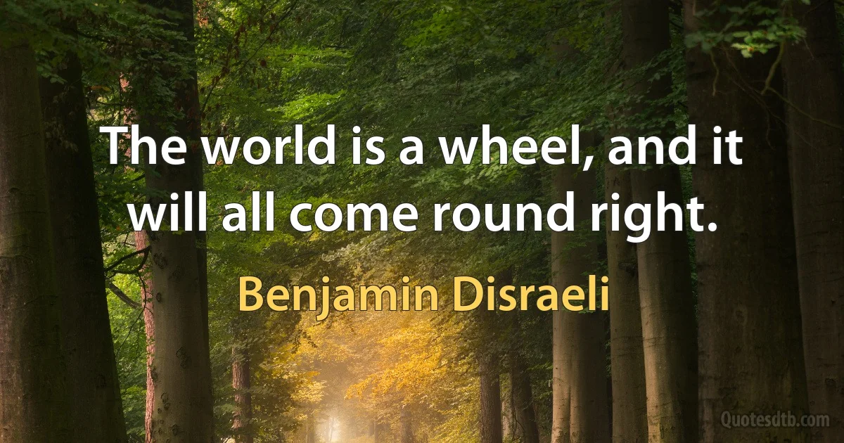 The world is a wheel, and it will all come round right. (Benjamin Disraeli)