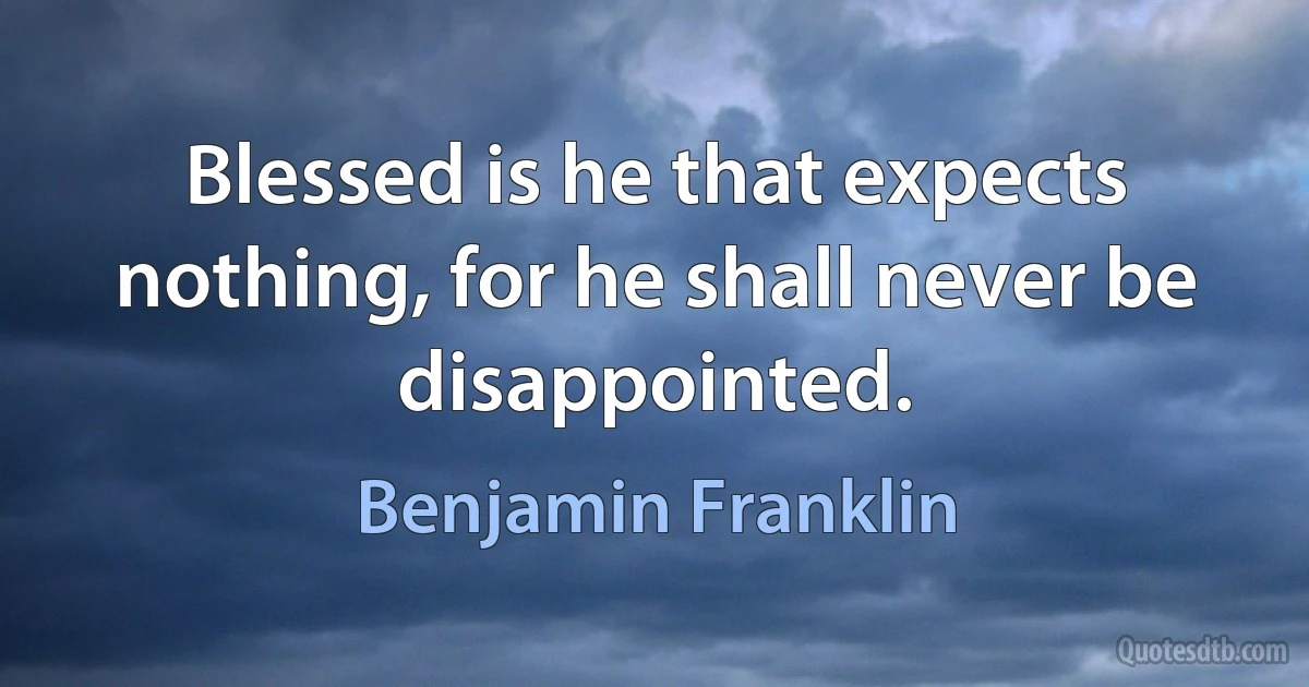 Blessed is he that expects nothing, for he shall never be disappointed. (Benjamin Franklin)