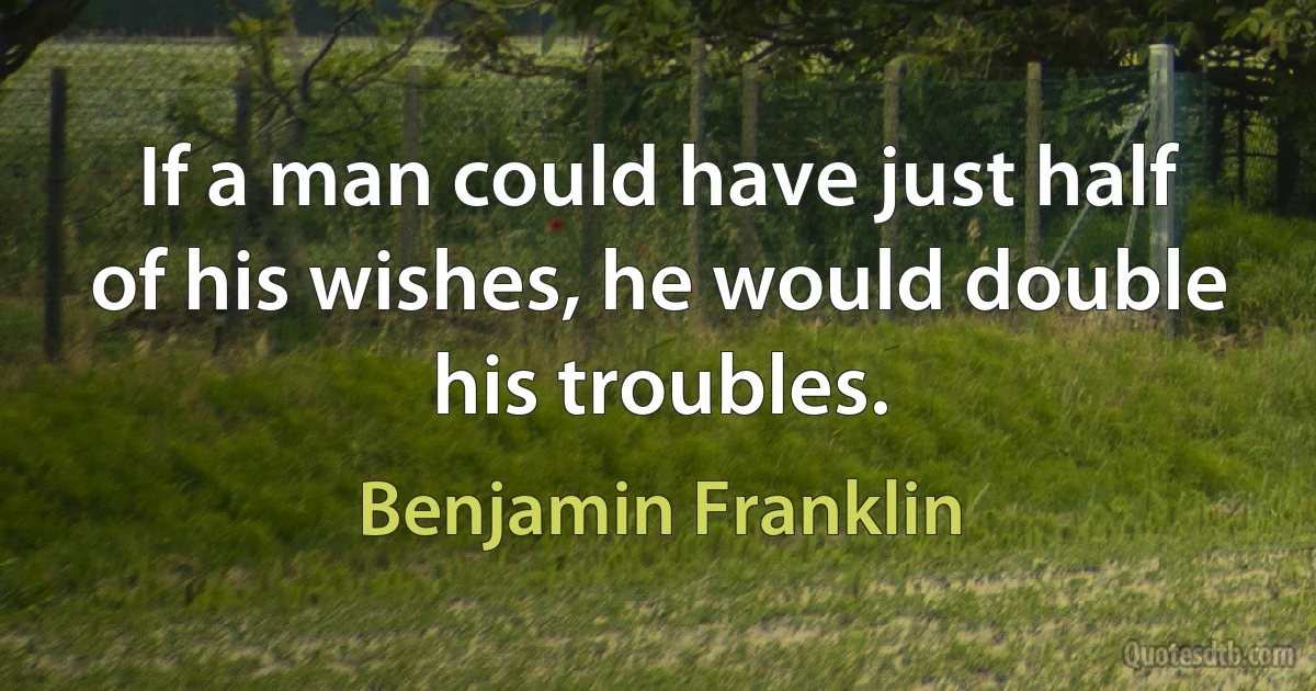 If a man could have just half of his wishes, he would double his troubles. (Benjamin Franklin)