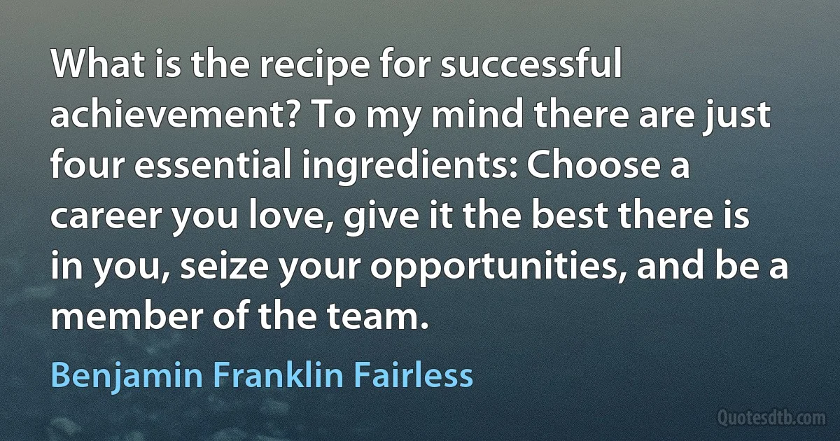 What is the recipe for successful achievement? To my mind there are just four essential ingredients: Choose a career you love, give it the best there is in you, seize your opportunities, and be a member of the team. (Benjamin Franklin Fairless)