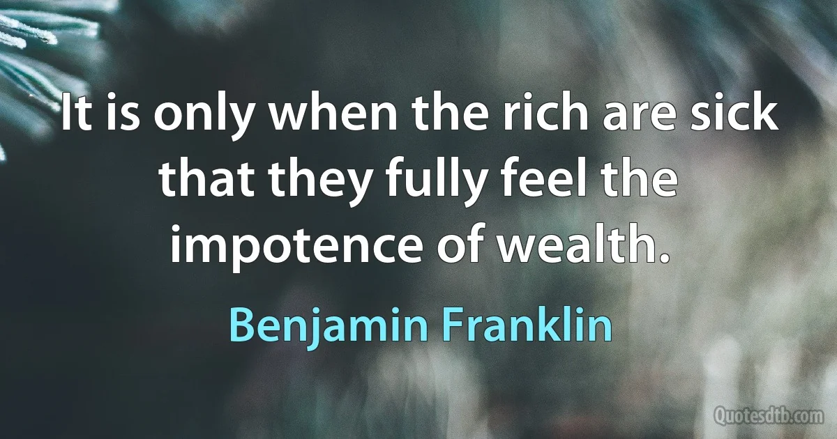 It is only when the rich are sick that they fully feel the impotence of wealth. (Benjamin Franklin)