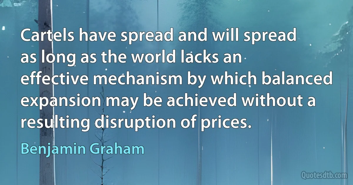 Cartels have spread and will spread as long as the world lacks an effective mechanism by which balanced expansion may be achieved without a resulting disruption of prices. (Benjamin Graham)