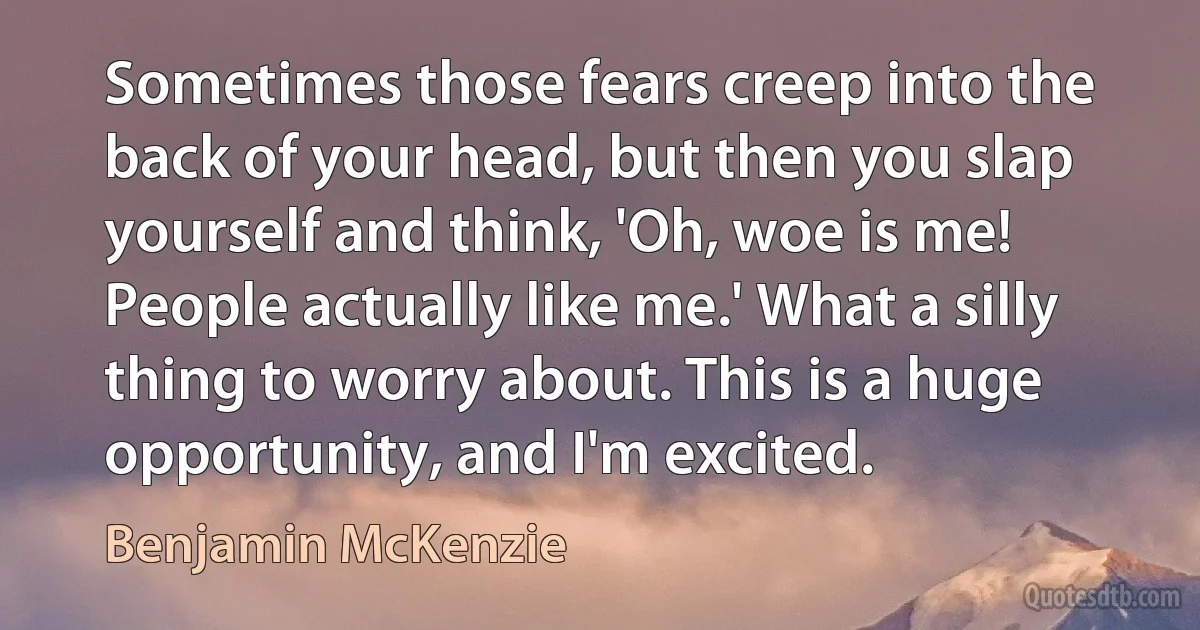 Sometimes those fears creep into the back of your head, but then you slap yourself and think, 'Oh, woe is me! People actually like me.' What a silly thing to worry about. This is a huge opportunity, and I'm excited. (Benjamin McKenzie)