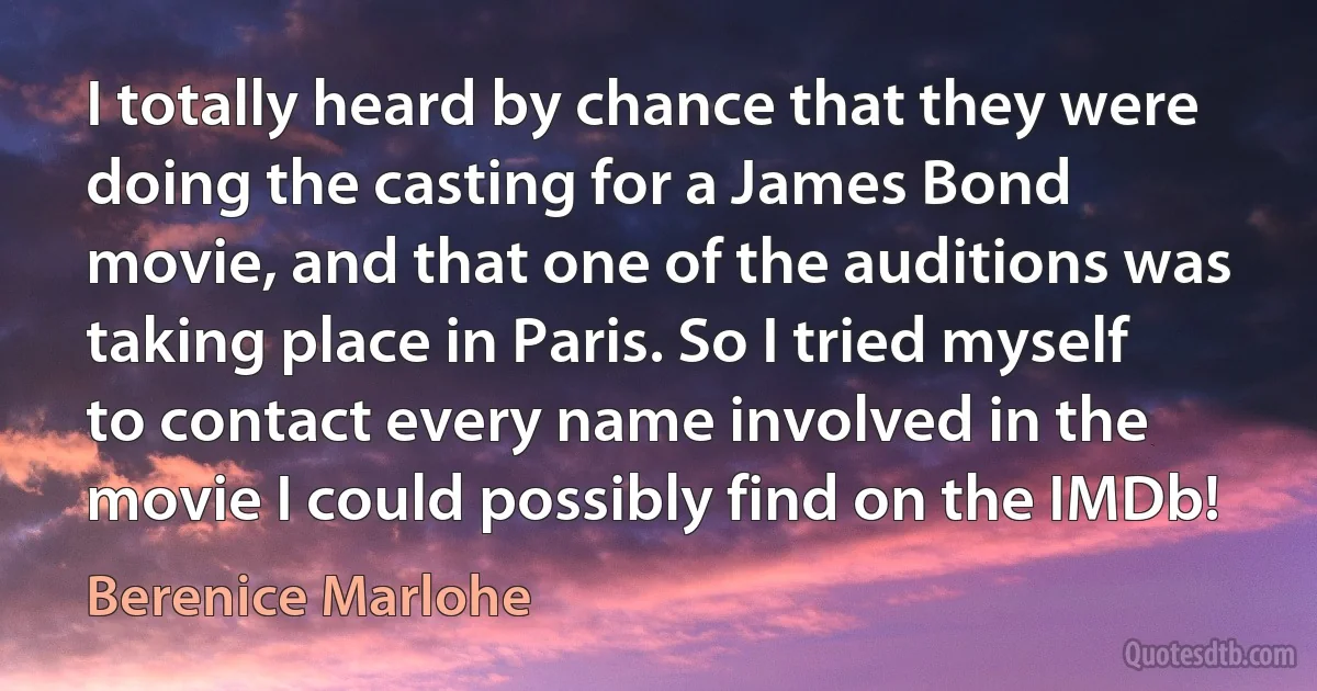 I totally heard by chance that they were doing the casting for a James Bond movie, and that one of the auditions was taking place in Paris. So I tried myself to contact every name involved in the movie I could possibly find on the IMDb! (Berenice Marlohe)