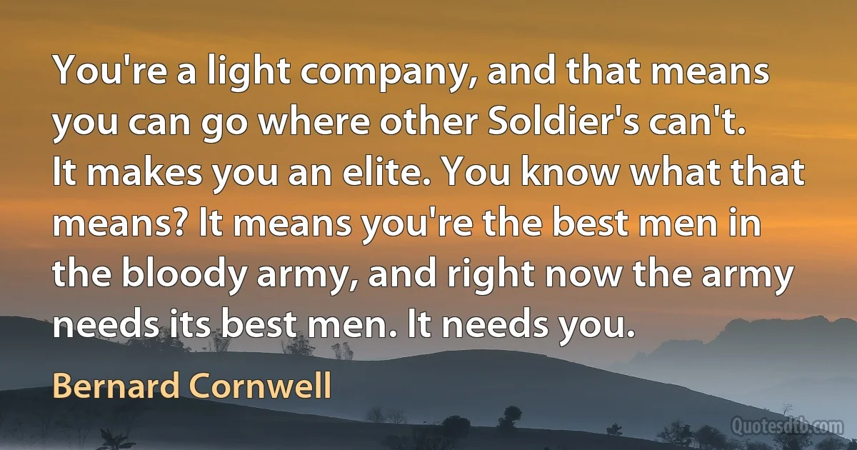 You're a light company, and that means you can go where other Soldier's can't. It makes you an elite. You know what that means? It means you're the best men in the bloody army, and right now the army needs its best men. It needs you. (Bernard Cornwell)