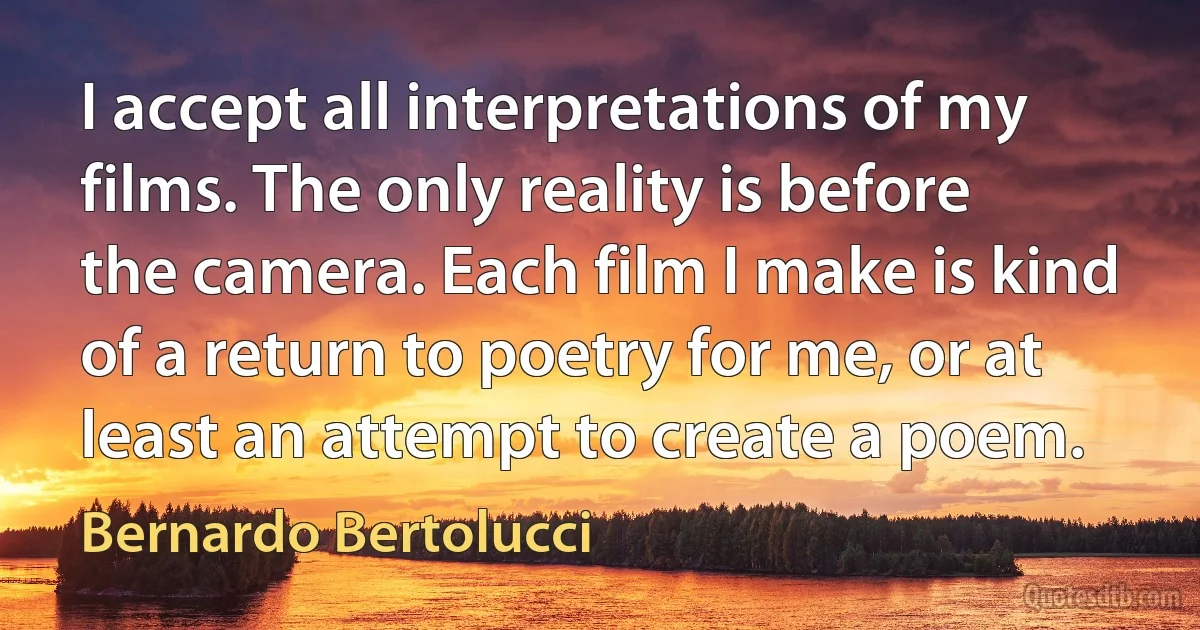 I accept all interpretations of my films. The only reality is before the camera. Each film I make is kind of a return to poetry for me, or at least an attempt to create a poem. (Bernardo Bertolucci)