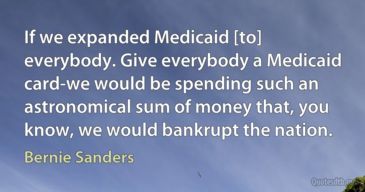 If we expanded Medicaid [to] everybody. Give everybody a Medicaid card-we would be spending such an astronomical sum of money that, you know, we would bankrupt the nation. (Bernie Sanders)