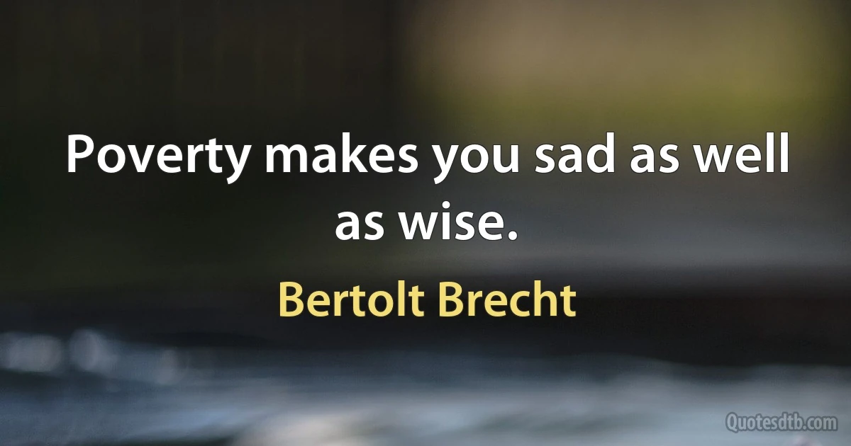 Poverty makes you sad as well as wise. (Bertolt Brecht)