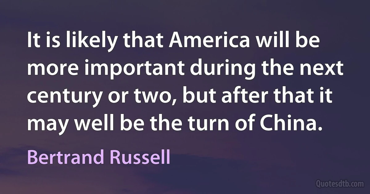 It is likely that America will be more important during the next century or two, but after that it may well be the turn of China. (Bertrand Russell)