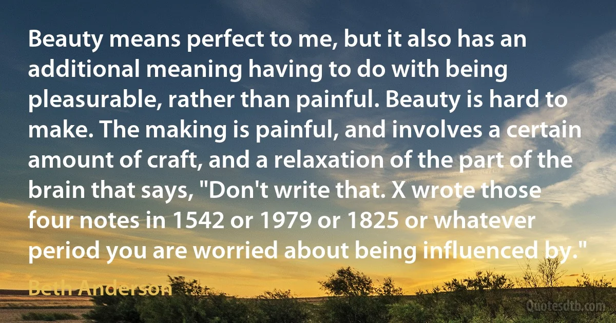 Beauty means perfect to me, but it also has an additional meaning having to do with being pleasurable, rather than painful. Beauty is hard to make. The making is painful, and involves a certain amount of craft, and a relaxation of the part of the brain that says, "Don't write that. X wrote those four notes in 1542 or 1979 or 1825 or whatever period you are worried about being influenced by." (Beth Anderson)