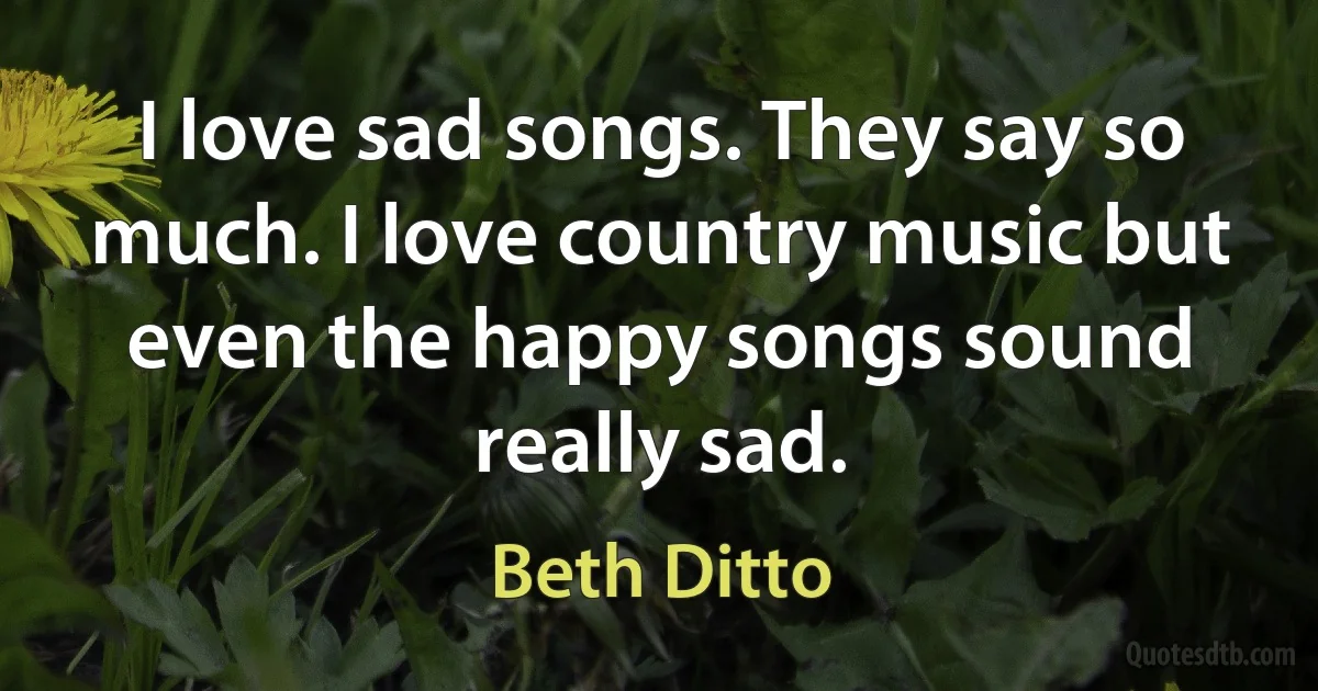 I love sad songs. They say so much. I love country music but even the happy songs sound really sad. (Beth Ditto)