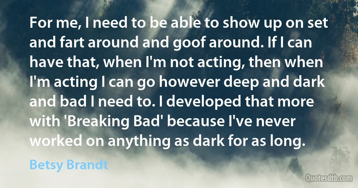 For me, I need to be able to show up on set and fart around and goof around. If I can have that, when I'm not acting, then when I'm acting I can go however deep and dark and bad I need to. I developed that more with 'Breaking Bad' because I've never worked on anything as dark for as long. (Betsy Brandt)