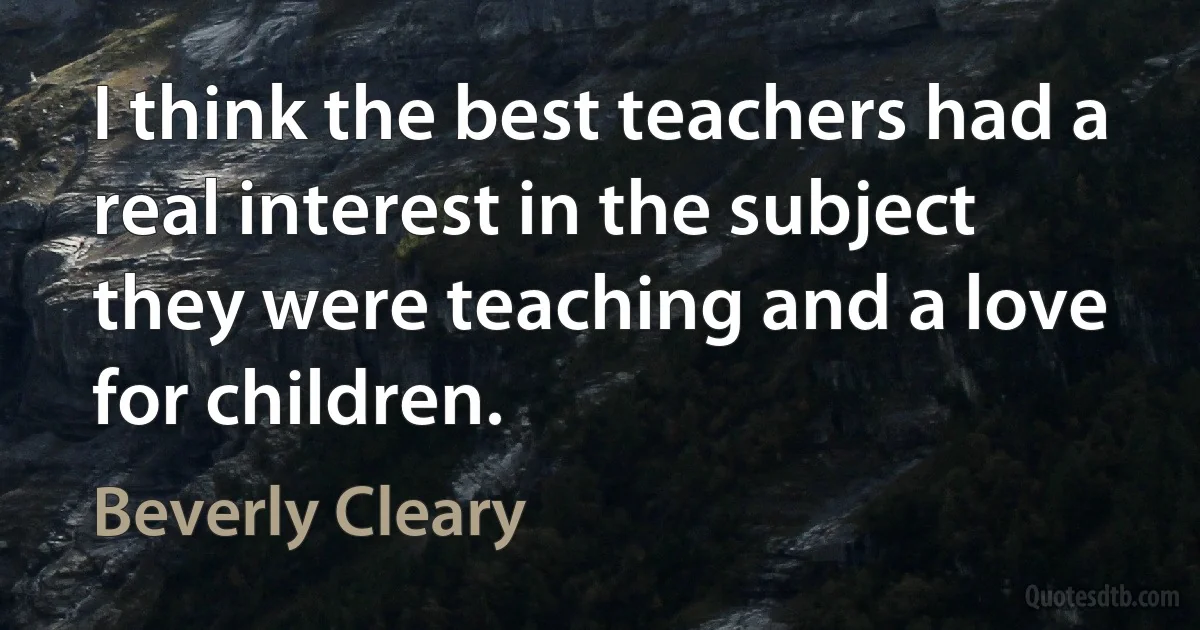 I think the best teachers had a real interest in the subject they were teaching and a love for children. (Beverly Cleary)