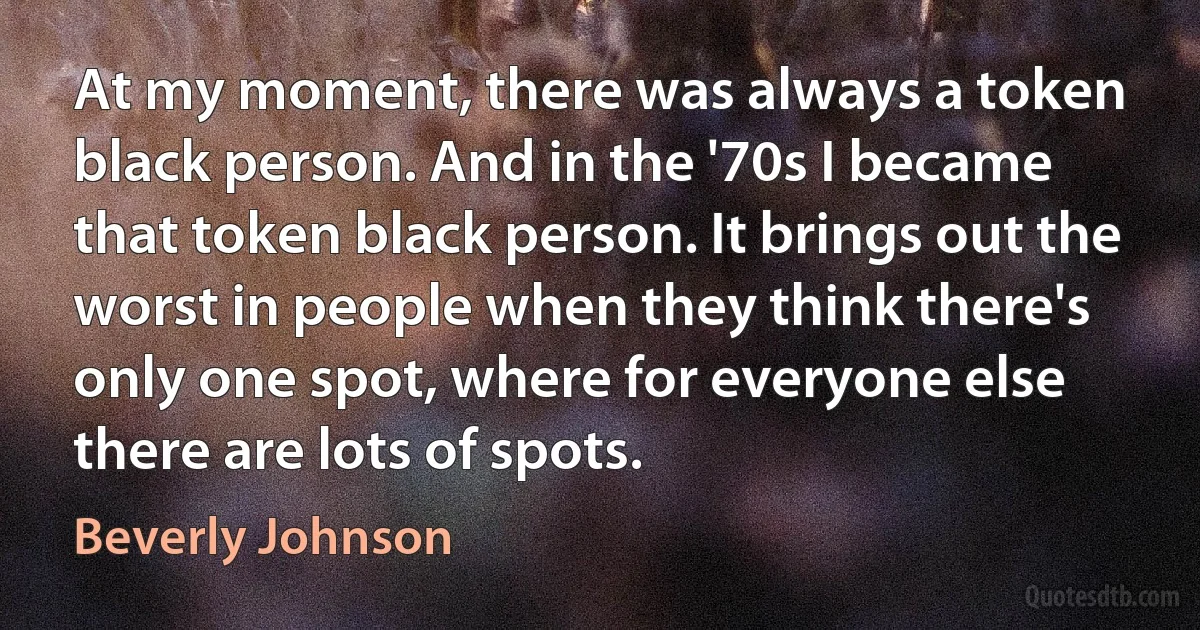 At my moment, there was always a token black person. And in the '70s I became that token black person. It brings out the worst in people when they think there's only one spot, where for everyone else there are lots of spots. (Beverly Johnson)