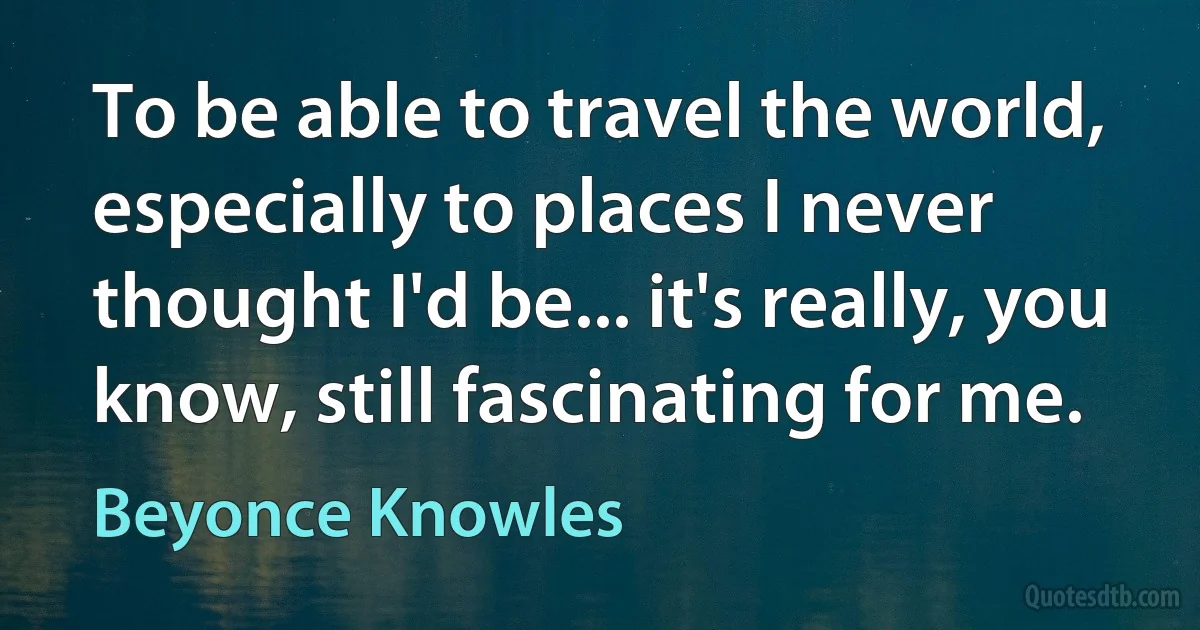 To be able to travel the world, especially to places I never thought I'd be... it's really, you know, still fascinating for me. (Beyonce Knowles)