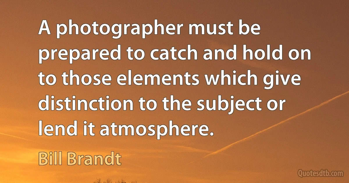 A photographer must be prepared to catch and hold on to those elements which give distinction to the subject or lend it atmosphere. (Bill Brandt)