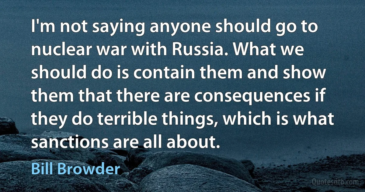 I'm not saying anyone should go to nuclear war with Russia. What we should do is contain them and show them that there are consequences if they do terrible things, which is what sanctions are all about. (Bill Browder)