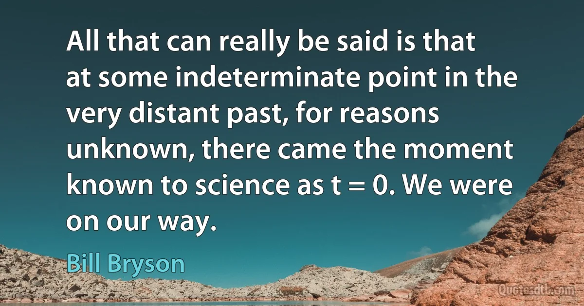 All that can really be said is that at some indeterminate point in the very distant past, for reasons unknown, there came the moment known to science as t = 0. We were on our way. (Bill Bryson)