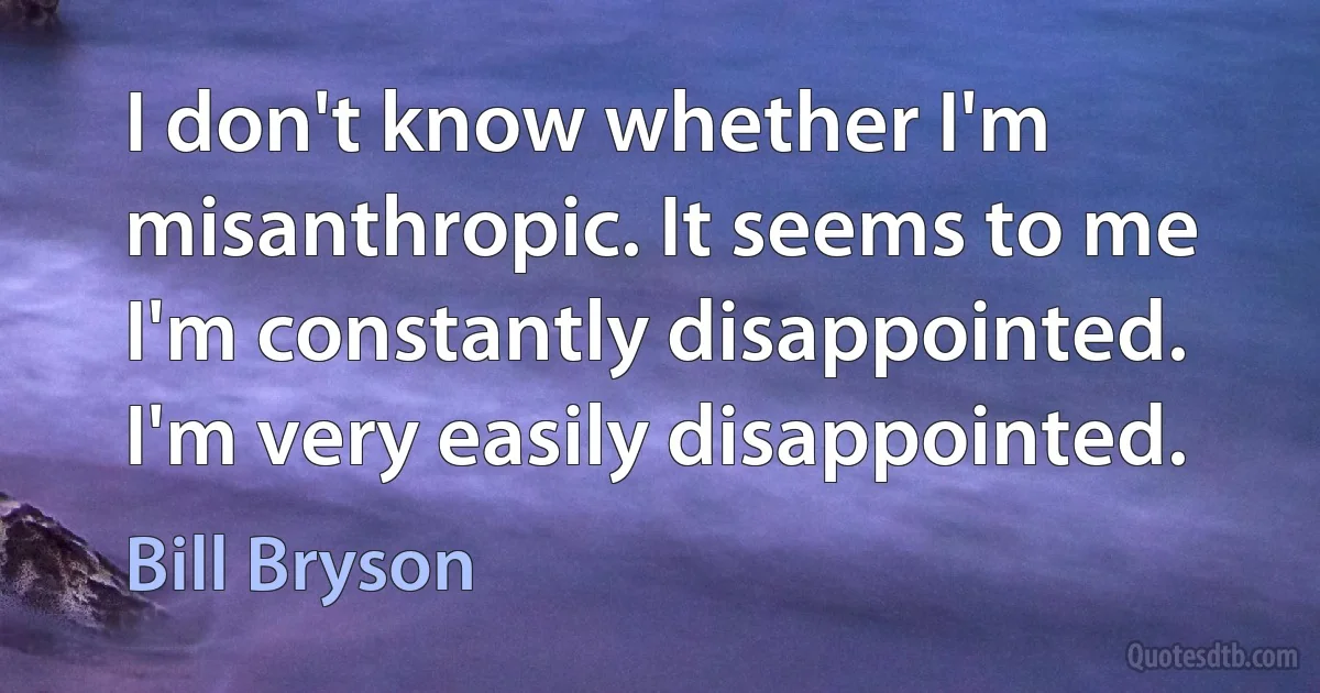 I don't know whether I'm misanthropic. It seems to me I'm constantly disappointed. I'm very easily disappointed. (Bill Bryson)