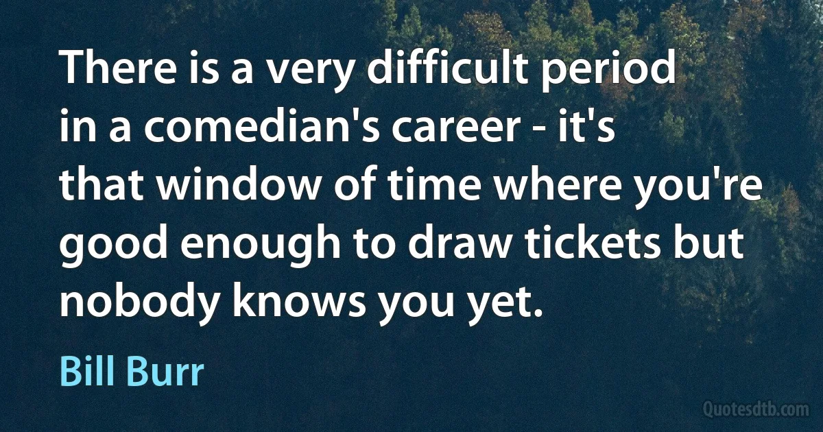 There is a very difficult period in a comedian's career - it's that window of time where you're good enough to draw tickets but nobody knows you yet. (Bill Burr)