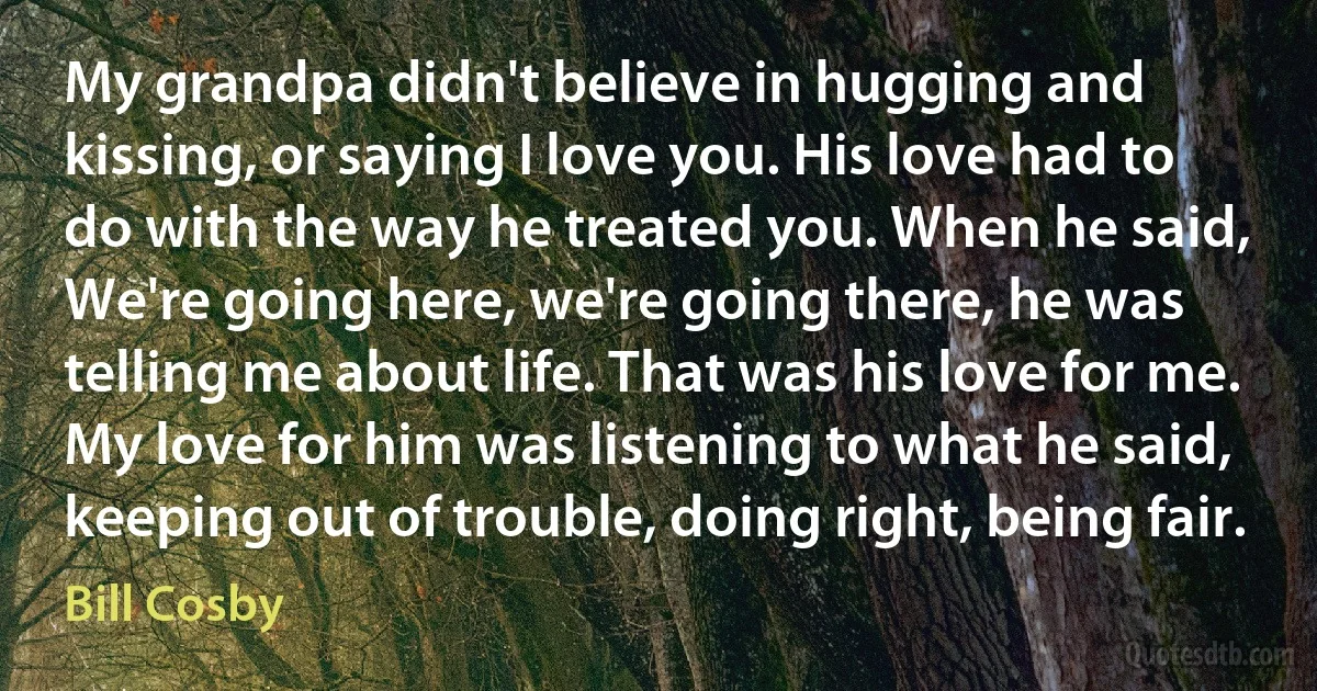 My grandpa didn't believe in hugging and kissing, or saying I love you. His love had to do with the way he treated you. When he said, We're going here, we're going there, he was telling me about life. That was his love for me. My love for him was listening to what he said, keeping out of trouble, doing right, being fair. (Bill Cosby)