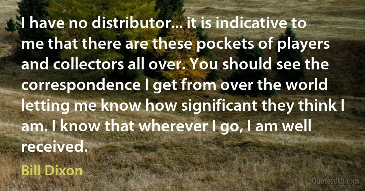 I have no distributor... it is indicative to me that there are these pockets of players and collectors all over. You should see the correspondence I get from over the world letting me know how significant they think I am. I know that wherever I go, I am well received. (Bill Dixon)