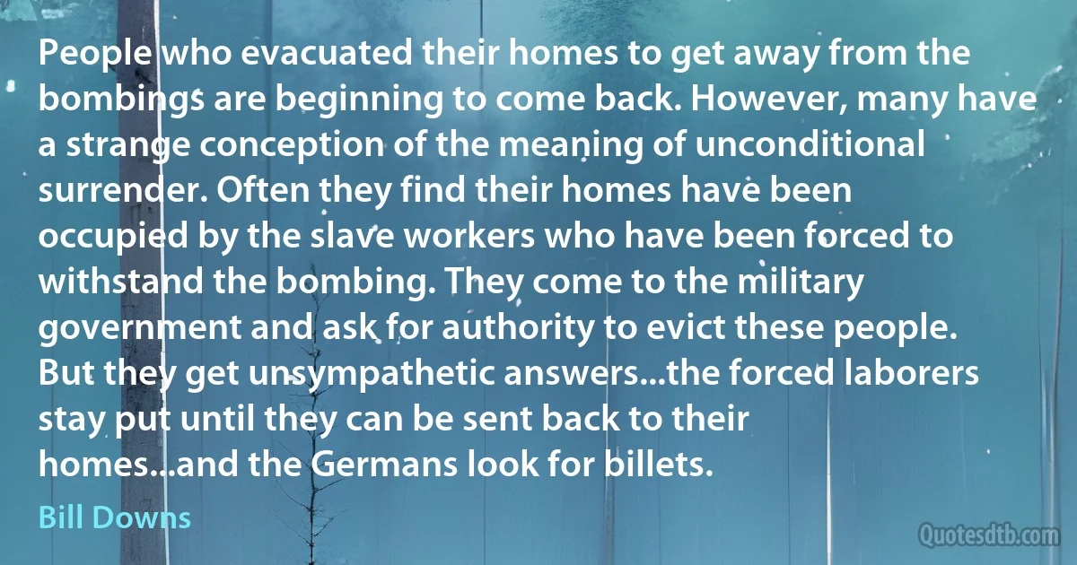 People who evacuated their homes to get away from the bombings are beginning to come back. However, many have a strange conception of the meaning of unconditional surrender. Often they find their homes have been occupied by the slave workers who have been forced to withstand the bombing. They come to the military government and ask for authority to evict these people. But they get unsympathetic answers...the forced laborers stay put until they can be sent back to their homes...and the Germans look for billets. (Bill Downs)