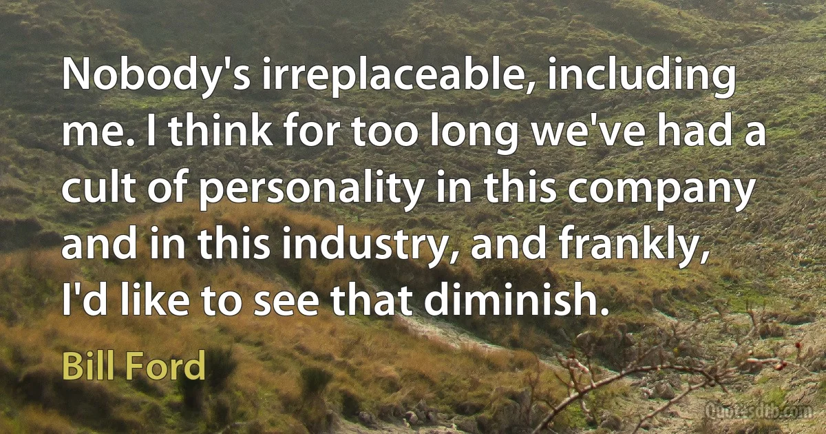 Nobody's irreplaceable, including me. I think for too long we've had a cult of personality in this company and in this industry, and frankly, I'd like to see that diminish. (Bill Ford)