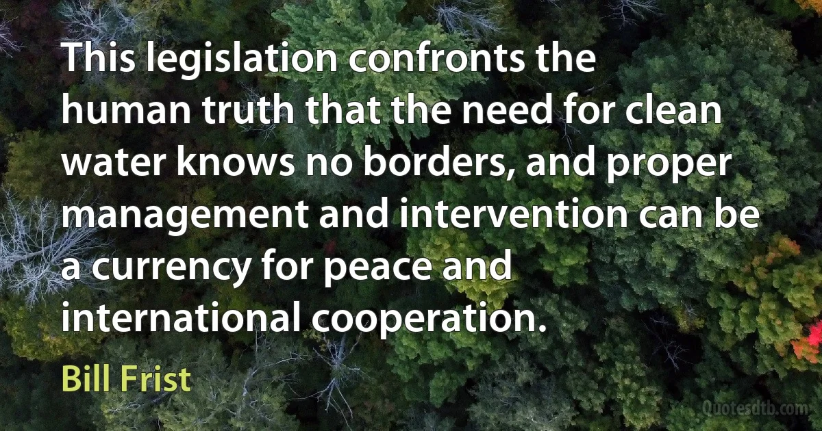 This legislation confronts the human truth that the need for clean water knows no borders, and proper management and intervention can be a currency for peace and international cooperation. (Bill Frist)