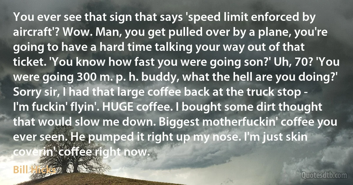 You ever see that sign that says 'speed limit enforced by aircraft'? Wow. Man, you get pulled over by a plane, you're going to have a hard time talking your way out of that ticket. 'You know how fast you were going son?' Uh, 70? 'You were going 300 m. p. h. buddy, what the hell are you doing?' Sorry sir, I had that large coffee back at the truck stop - I'm fuckin' flyin'. HUGE coffee. I bought some dirt thought that would slow me down. Biggest motherfuckin' coffee you ever seen. He pumped it right up my nose. I'm just skin coverin' coffee right now. (Bill Hicks)