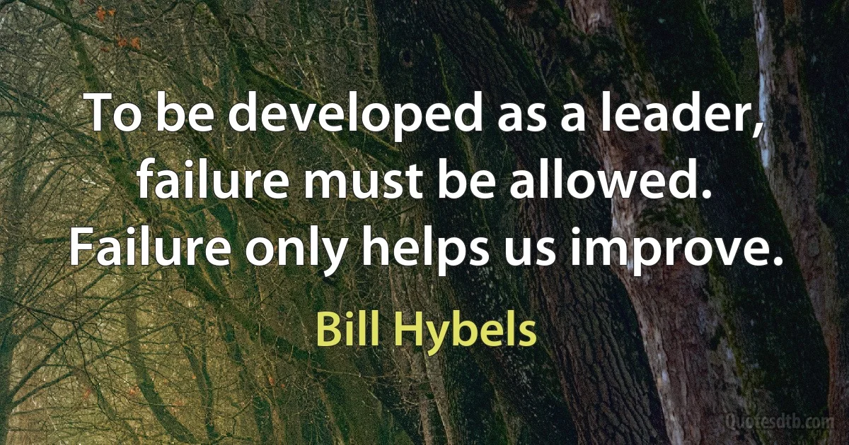 To be developed as a leader, failure must be allowed. Failure only helps us improve. (Bill Hybels)