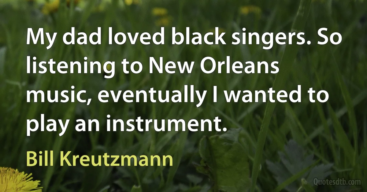 My dad loved black singers. So listening to New Orleans music, eventually I wanted to play an instrument. (Bill Kreutzmann)