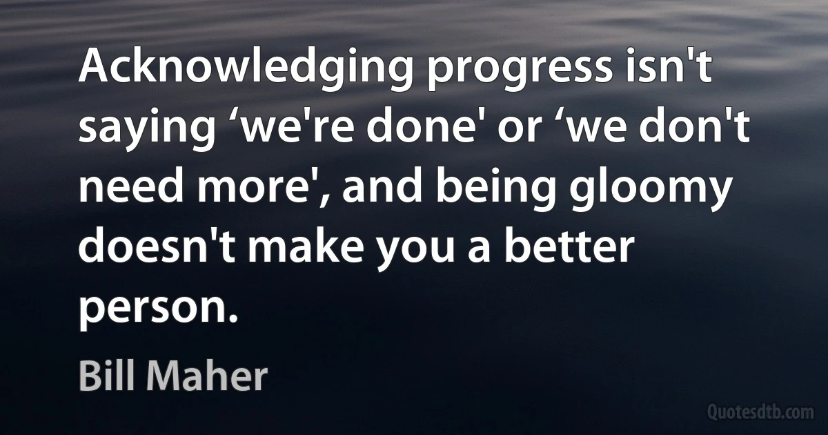 Acknowledging progress isn't saying ‘we're done' or ‘we don't need more', and being gloomy doesn't make you a better person. (Bill Maher)