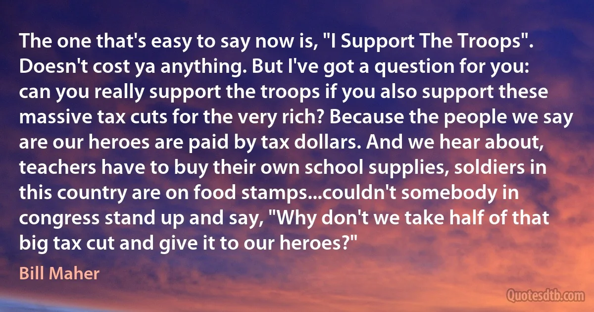 The one that's easy to say now is, "I Support The Troops". Doesn't cost ya anything. But I've got a question for you: can you really support the troops if you also support these massive tax cuts for the very rich? Because the people we say are our heroes are paid by tax dollars. And we hear about, teachers have to buy their own school supplies, soldiers in this country are on food stamps...couldn't somebody in congress stand up and say, "Why don't we take half of that big tax cut and give it to our heroes?" (Bill Maher)